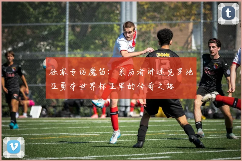 独家专访魔笛:亲历者讲述克罗地亚勇夺世界杯亚军的传奇之路