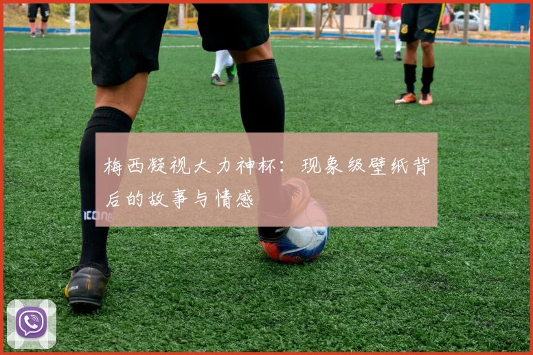 梅西凝视大力神杯：现象级壁纸背后的故事与情感