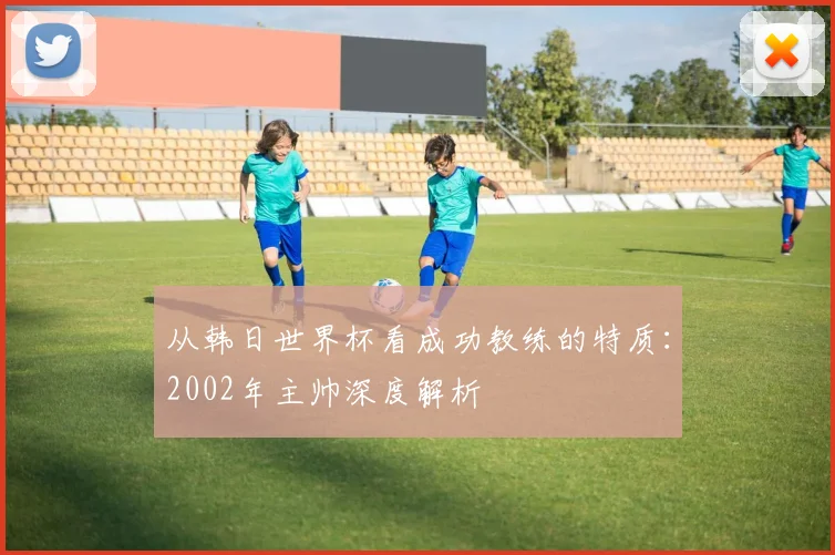 从韩日世界杯看成功教练的特质：2002年主帅深度解析